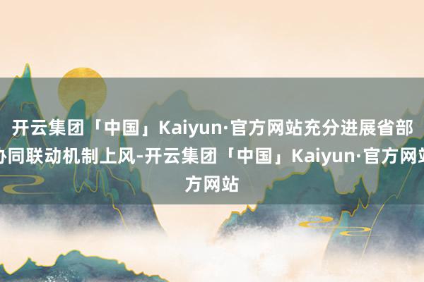 开云集团「中国」Kaiyun·官方网站充分进展省部协同联动机制上风-开云集团「中国」Kaiyun·官方网站