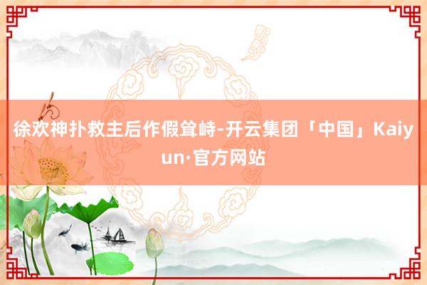 徐欢神扑救主后作假耸峙-开云集团「中国」Kaiyun·官方网站