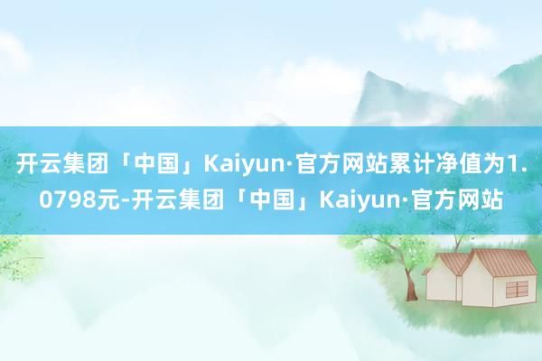 开云集团「中国」Kaiyun·官方网站累计净值为1.0798元-开云集团「中国」Kaiyun·官方网站