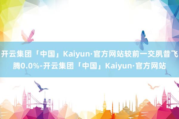 开云集团「中国」Kaiyun·官方网站较前一交夙昔飞腾0.0%-开云集团「中国」Kaiyun·官方网站