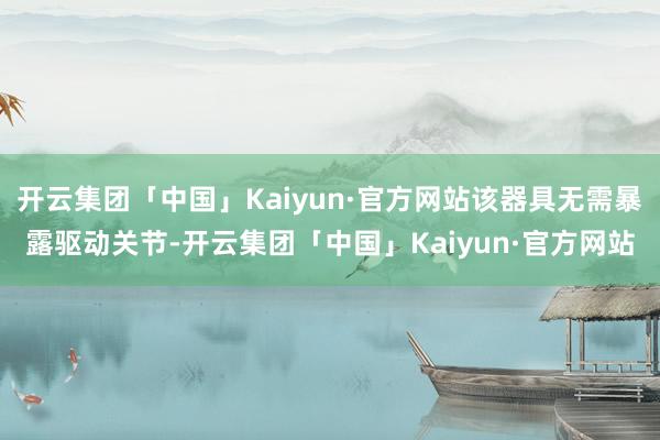 开云集团「中国」Kaiyun·官方网站该器具无需暴露驱动关节-开云集团「中国」Kaiyun·官方网站