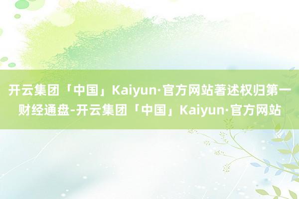 开云集团「中国」Kaiyun·官方网站著述权归第一财经通盘-开云集团「中国」Kaiyun·官方网站