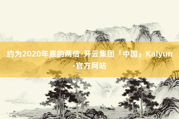 约为2020年底的两倍-开云集团「中国」Kaiyun·官方网站