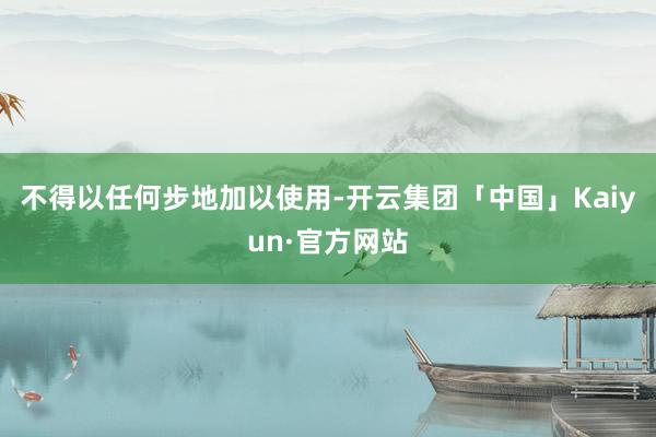 不得以任何步地加以使用-开云集团「中国」Kaiyun·官方网站