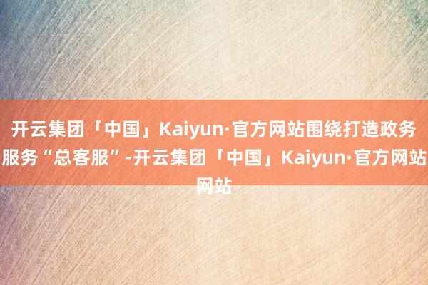 开云集团「中国」Kaiyun·官方网站围绕打造政务服务“总客服”-开云集团「中国」Kaiyun·官方网站