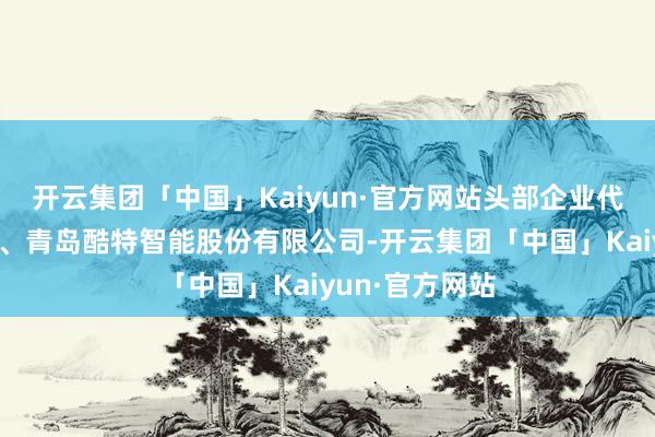 开云集团「中国」Kaiyun·官方网站头部企业代表第五季集团、青岛酷特智能股份有限公司-开云集团「中国」Kaiyun·官方网站