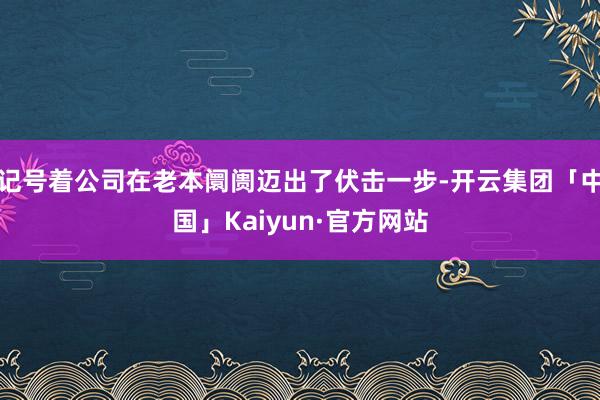 记号着公司在老本阛阓迈出了伏击一步-开云集团「中国」Kaiyun·官方网站