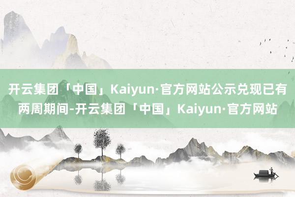 开云集团「中国」Kaiyun·官方网站公示兑现已有两周期间-开云集团「中国」Kaiyun·官方网站