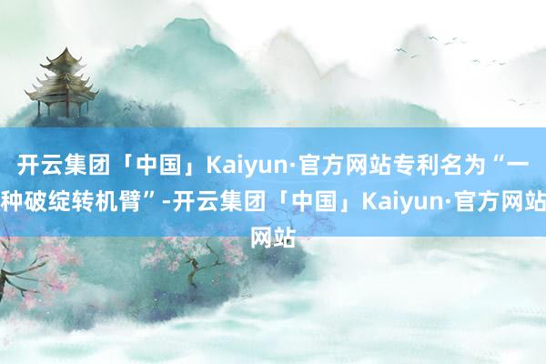 开云集团「中国」Kaiyun·官方网站专利名为“一种破绽转机臂”-开云集团「中国」Kaiyun·官方网站