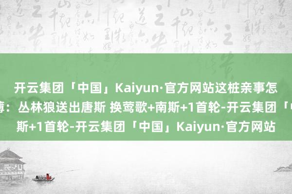 开云集团「中国」Kaiyun·官方网站这桩亲事怎样？好意思媒交往刻薄：丛林狼送出唐斯 换莺歌+南斯+1首轮-开云集团「中国」Kaiyun·官方网站