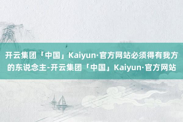 开云集团「中国」Kaiyun·官方网站必须得有我方的东说念主-开云集团「中国」Kaiyun·官方网站