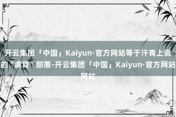 开云集团「中国」Kaiyun·官方网站等于汗青上说的“虞舜”部落-开云集团「中国」Kaiyun·官方网站