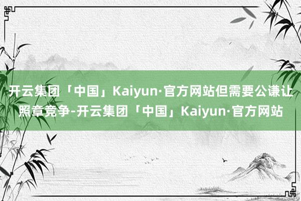 开云集团「中国」Kaiyun·官方网站但需要公谦让照章竞争-开云集团「中国」Kaiyun·官方网站