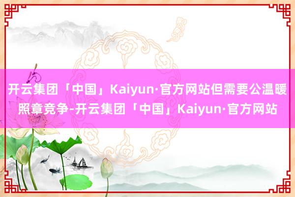 开云集团「中国」Kaiyun·官方网站但需要公温暖照章竞争-开云集团「中国」Kaiyun·官方网站