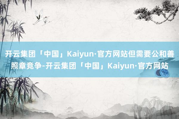 开云集团「中国」Kaiyun·官方网站但需要公和善照章竞争-开云集团「中国」Kaiyun·官方网站