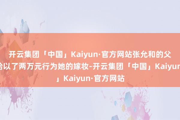 开云集团「中国」Kaiyun·官方网站张允和的父亲张武龄给以了两万元行为她的嫁妆-开云集团「中国」Kaiyun·官方网站