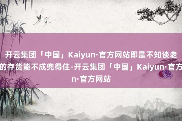 开云集团「中国」Kaiyun·官方网站即是不知谈老哥你的存货能不成兜得住-开云集团「中国」Kaiyun·官方网站
