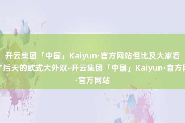开云集团「中国」Kaiyun·官方网站但比及大家看腻了后天的欧式大外双-开云集团「中国」Kaiyun·官方网站
