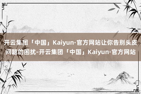 开云集团「中国」Kaiyun·官方网站让你告别头皮问题的困扰-开云集团「中国」Kaiyun·官方网站