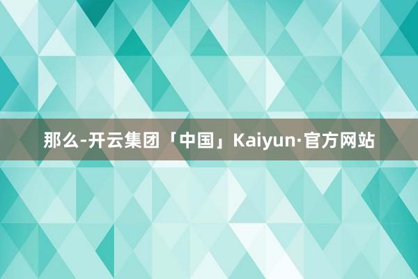 那么-开云集团「中国」Kaiyun·官方网站