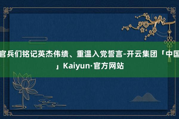 官兵们铭记英杰伟绩、重温入党誓言-开云集团「中国」Kaiyun·官方网站