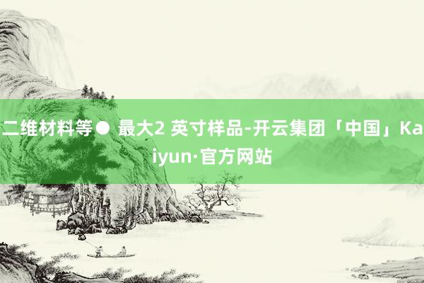 二维材料等● 最大2 英寸样品-开云集团「中国」Kaiyun·官方网站