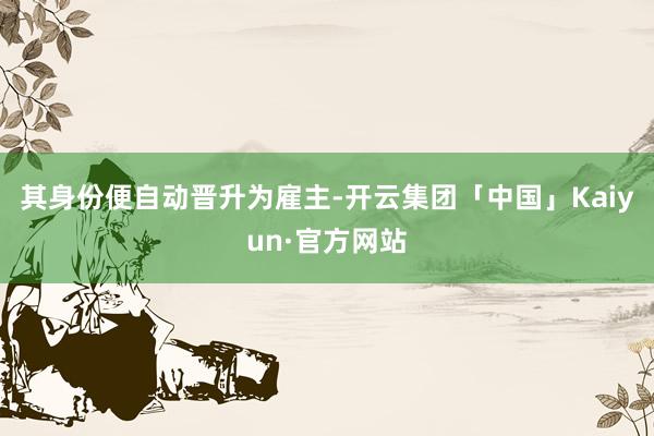 其身份便自动晋升为雇主-开云集团「中国」Kaiyun·官方网站