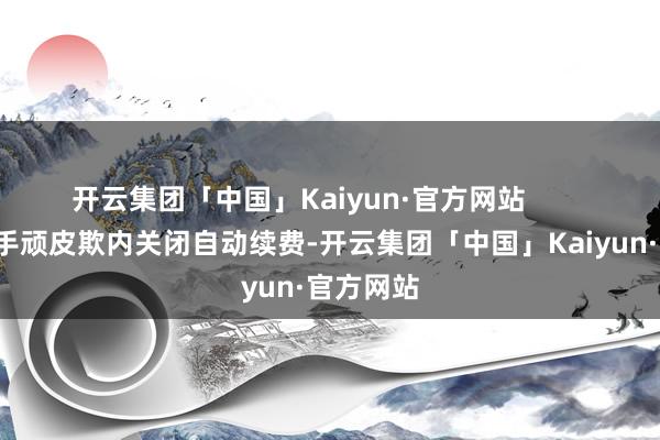 开云集团「中国」Kaiyun·官方网站        1、通过手顽皮欺内关闭自动续费-开云集团「中国」Kaiyun·官方网站