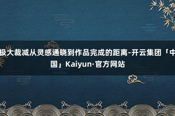 极大裁减从灵感通晓到作品完成的距离-开云集团「中国」Kaiyun·官方网站