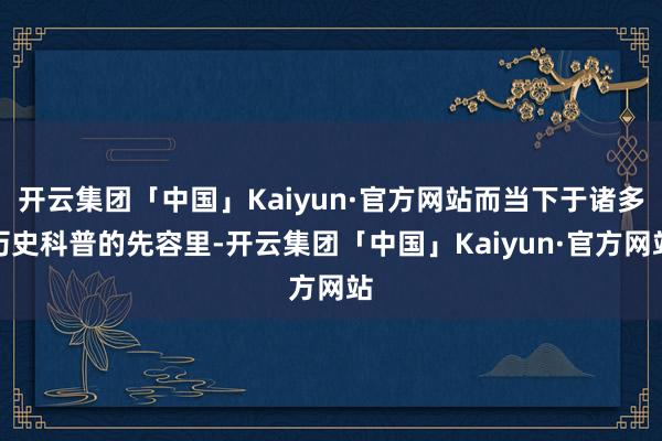 开云集团「中国」Kaiyun·官方网站而当下于诸多历史科普的先容里-开云集团「中国」Kaiyun·官方网站