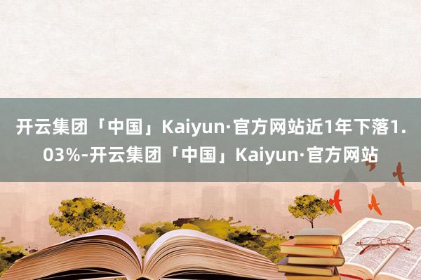 开云集团「中国」Kaiyun·官方网站近1年下落1.03%-开云集团「中国」Kaiyun·官方网站