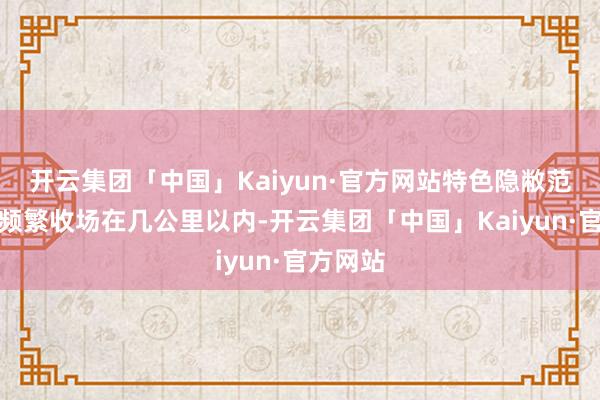 开云集团「中国」Kaiyun·官方网站特色隐敝范畴小：频繁收场在几公里以内-开云集团「中国」Kaiyun·官方网站