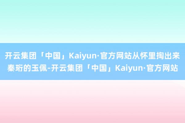 开云集团「中国」Kaiyun·官方网站从怀里掏出来秦珩的玉佩-开云集团「中国」Kaiyun·官方网站