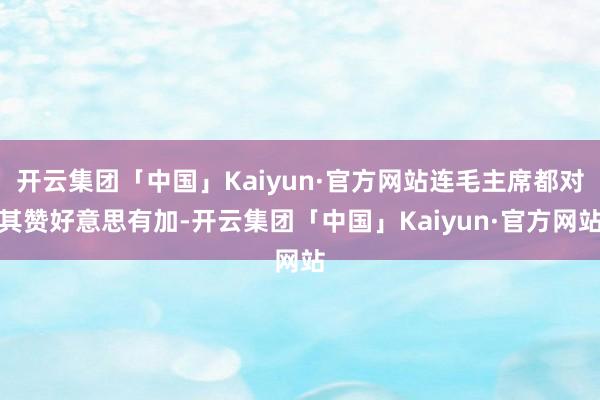 开云集团「中国」Kaiyun·官方网站连毛主席都对其赞好意思有加-开云集团「中国」Kaiyun·官方网站