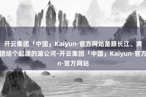 开云集团「中国」Kaiyun·官方网站是跟长江、黄河有团结个起源的湄公河-开云集团「中国」Kaiyun·官方网站