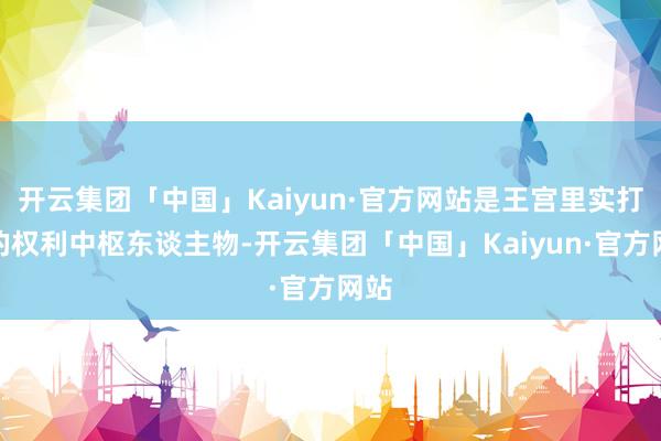 开云集团「中国」Kaiyun·官方网站是王宫里实打实的权利中枢东谈主物-开云集团「中国」Kaiyun·官方网站