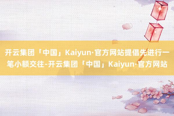 开云集团「中国」Kaiyun·官方网站提倡先进行一笔小额交往-开云集团「中国」Kaiyun·官方网站