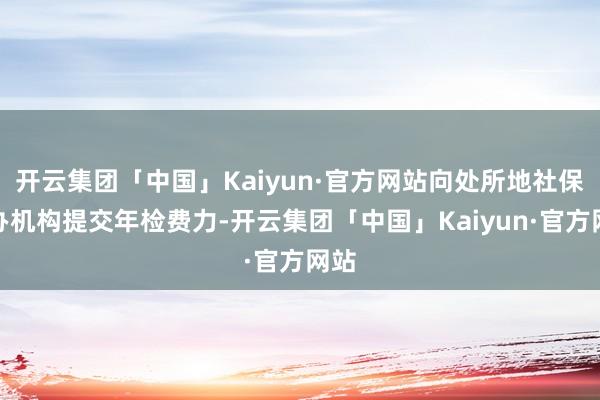 开云集团「中国」Kaiyun·官方网站向处所地社保承办机构提交年检费力-开云集团「中国」Kaiyun·官方网站