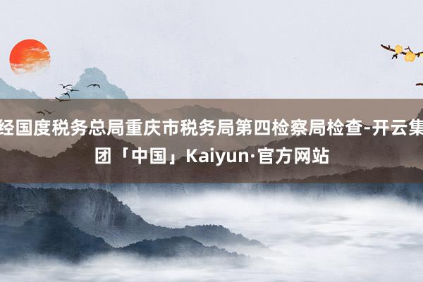 经国度税务总局重庆市税务局第四检察局检查-开云集团「中国」Kaiyun·官方网站