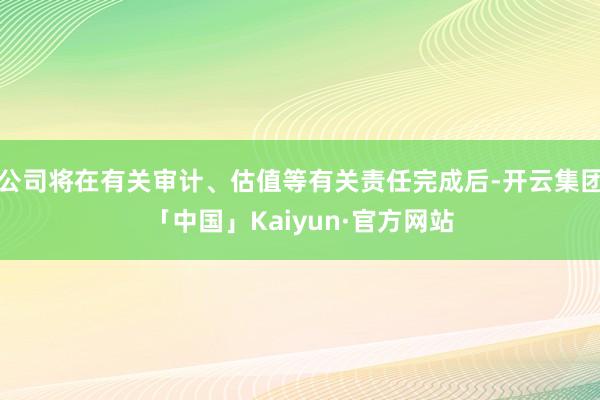 公司将在有关审计、估值等有关责任完成后-开云集团「中国」Kaiyun·官方网站