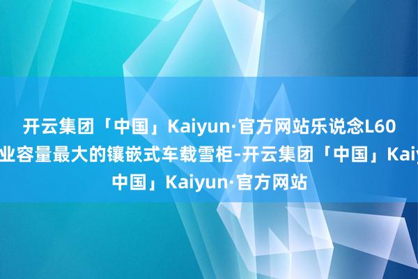 开云集团「中国」Kaiyun·官方网站乐说念L60配备了现时行业容量最大的镶嵌式车载雪柜-开云集团「中国」Kaiyun·官方网站