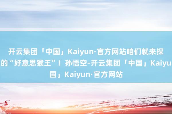 开云集团「中国」Kaiyun·官方网站咱们就来探索一下这里的“好意思猴王”！孙悟空-开云集团「中国」Kaiyun·官方网站