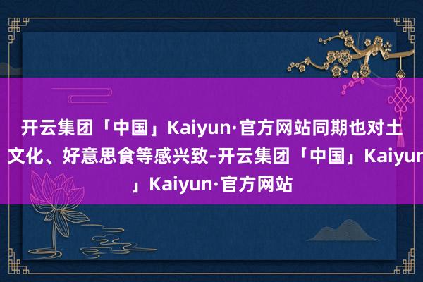 开云集团「中国」Kaiyun·官方网站同期也对土产货活命、文化、好意思食等感兴致-开云集团「中国」Kaiyun·官方网站