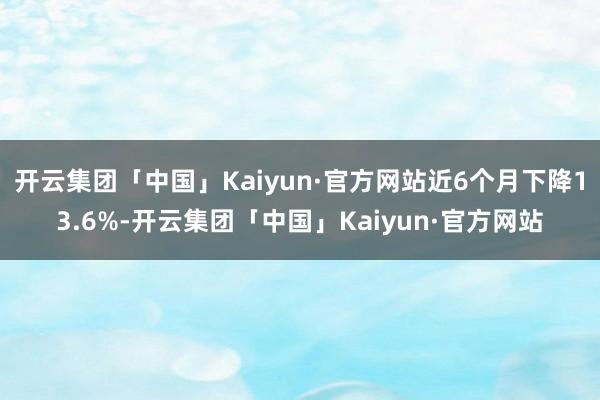 开云集团「中国」Kaiyun·官方网站近6个月下降13.6%-开云集团「中国」Kaiyun·官方网站