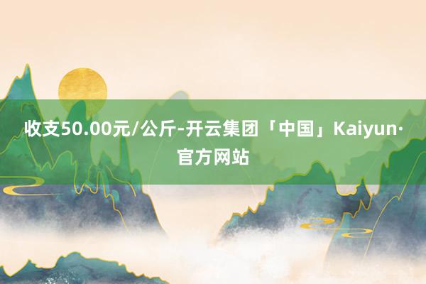 收支50.00元/公斤-开云集团「中国」Kaiyun·官方网站