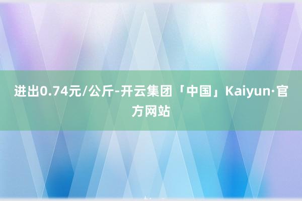 进出0.74元/公斤-开云集团「中国」Kaiyun·官方网站