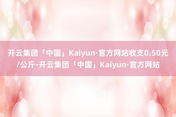 开云集团「中国」Kaiyun·官方网站收支0.50元/公斤-开云集团「中国」Kaiyun·官方网站