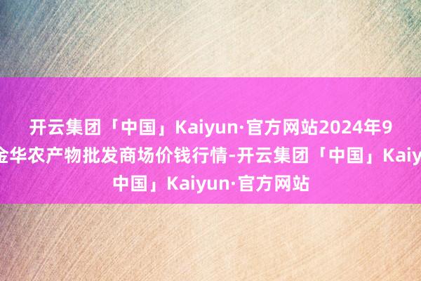 开云集团「中国」Kaiyun·官方网站2024年9月25日浙江金华农产物批发商场价钱行情-开云集团「中国」Kaiyun·官方网站