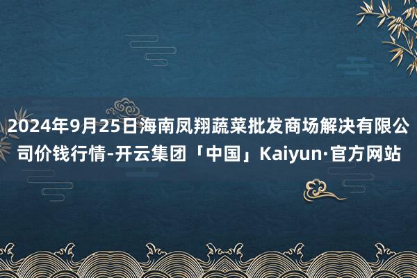 2024年9月25日海南凤翔蔬菜批发商场解决有限公司价钱行情-开云集团「中国」Kaiyun·官方网站