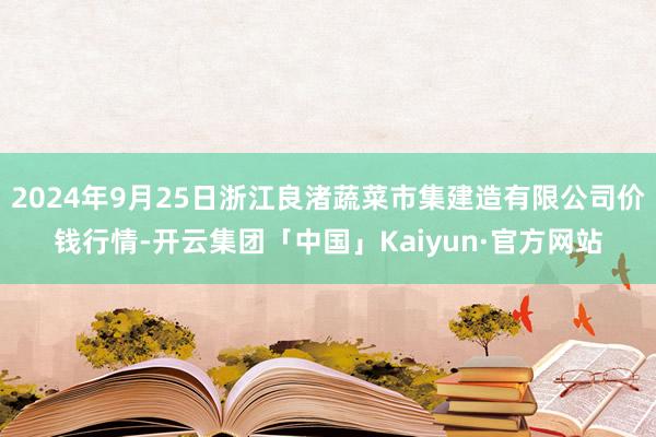 2024年9月25日浙江良渚蔬菜市集建造有限公司价钱行情-开云集团「中国」Kaiyun·官方网站